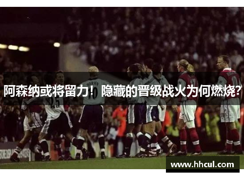 阿森纳或将留力！隐藏的晋级战火为何燃烧？